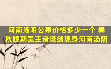 河南汤阴公墓价格多少一个 春秋晚期吴王诸樊剑现身河南汤阴